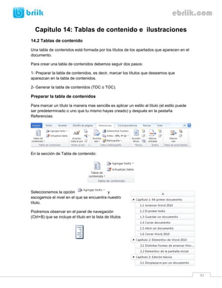 92 
Capítulo 14: Tablas de contenido e ilustraciones 
14.2 Tablas de contenido 
Una tabla de contenidos está formada por los títulos de los apartados que aparecen en el documento. 
Para crear una tabla de contenidos debemos seguir dos pasos: 
1- Preparar la tabla de contenidos, es decir, marcar los títulos que deseamos que aparezcan en la tabla de contenidos. 
2- Generar la tabla de contenidos (TDC o TOC). 
Preparar la tabla de contenidos 
Para marcar un título la manera mas sencilla es aplicar un estilo al título (el estilo puede ser predeterminado o uno que tu mismo hayas creado) y después en la pestaña Referencias: 
En la sección de Tabla de contenido: 
Seleccionemos la opción y escogemos el nivel en el que se encuentra nuestro título. 
Podremos observar en el panel de navegación (Ctrl+B) que se incluye el título en la lista de títulos 
 