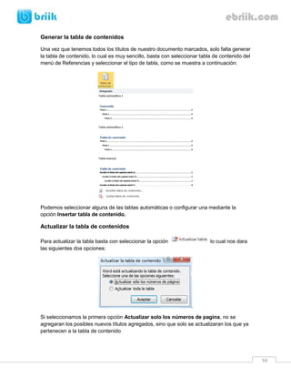 94 
Generar la tabla de contenidos 
Una vez que tenemos todos los títulos de nuestro documento marcados, solo falta generar la tabla de contenido, lo cual es muy sencillo, basta con seleccionar tabla de contenido del menú de Referencias y seleccionar el tipo de tabla, como se muestra a continuación: 
Podemos seleccionar alguna de las tablas automáticas o configurar una mediante la opción Insertar tabla de contenido. 
Actualizar la tabla de contenidos 
Para actualizar la tabla basta con seleccionar la opción lo cual nos dara las siguientes dos opciones: 
Si seleccionamos la primera opción Actualizar solo los números de pagina, no se agregaran los posibles nuevos títulos agregados, sino que solo se actualizaran los que ya pertenecen a la tabla de contenido  