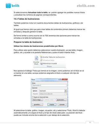 95 
Si seleccionamos Actualizar toda la tabla, se podrán agregar los posibles nuevos títulos y actualizar los números de paginas correspondientes. 
14.3 Tablas de ilustraciones 
También podemos incluir en nuestros documentos tablas de ilustraciones, gráficos o de tablas. 
Al igual que hemos visto que para crear tablas de contenidos primero debemos marcar las entradas y después generar la tabla. 
De forma similar a como ocurría con la TDC tenemos dos opciones para marcar las entradas a la tabla de ilustraciones: 
Preparar la tabla de ilustración: 
Utilizar los rótulos de ilustraciones predefinidos por Word. 
Para utilizar esta opción debemos seleccionar nuestra ilustración, ya sea tabla, imagen, gráfico, etc y acceder a la pestaña Referencias y pulsa el botón Insertar título. 
Nos aparece el diálogo Título que vemos en la imagen, como podemos ver el título se va a insertar en una tabla, aunque podemos asignarle el título a cualquier otro tipo de elemento. 
Al seleccionar la tabla, gráfico, imagen, ecuación, etc y seleccionar Título, Word lo detecta automáticamente y le asigna el título y el tipo de rotulo adecuado. La posición del título puede ser incluida encima de la selección o por debajo de la selección.  