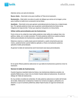 96 
Además vemos una serie de botones: 
Nuevo rótulo... Este botón sirve para modificar el Título de la ilustración. 
Numeración... Este botón nos abre el cuadro de diálogo que vemos en la imagen y sirve para modificar el estilo de la numeración de los títulos. 
Autotítulo... Este botón sirve para generar automáticamente los títulos de un determinado tipo. Por ejemplo podemos hacer que se generen automáticamente los títulos de las imágenes de mapa de bits (*.bmp) que vayamos incluyendo en el documento. 
Utilizar estilos personalizados para las ilustraciones. 
Como vimos en la unidad de crear estilos podemos crear estilos de cualquier tipo y los gráficos, tablas, etc no están excluidos. Por tanto podemos definirnos nuestros propios estilos personalizados de ilustraciones y asignárselo posteriormente. 
Debemos crearnos un estilo propio para la ilustración y usarlo únicamente para ese motivo, posteriormente cuando hallamos aplicado un título a la ilustración podemos aplicarle el estilo personalizado. 
Al generar la tabla de ilustraciones word reconocerá esos tipos personalizados. 
En la opción Rótulo podemos seleccionar en que tabla de ilustraciones queremos incluir la ilustración. 
Generar la tabla de ilustraciones. 
Cuando hayamos insertado todos los títulos a las ilustraciones debemos acceder a la pestaña Referencias y hacer clic en el botón Insertar tabla de ilustraciones. Se abrirá el diálogo de Tabla de ilustraciones. 
Es muy similar a la tabla de contenidos. En ella podemos seleccionar el estilo del formato de la tabla. Seleccionar si deseamos mostrar los números de página y alinearlos a la derecha o si por el contrario preferimos utilizar hipervínculos en lugar de números de página. 
 