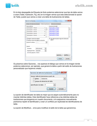 97 
En la lista despegable de Etiqueta de título podemos seleccionar que tipo de tabla vamos a crear (Tabla, ilustración, Fig, etc) en la imagen vemos que esta seleccionada la opción de Tabla, puesto que vamos a crear una tabla de ilustraciones de tablas. 
Si pulsamos sobre Opciones... nos aparece el diálogo que vemos en la imagen donde podemos seleccionar, por ejemplo, que genere la tabla a partir del estilo de ilustraciones personalizado que hayamos creado. 
La opción de identificador de tabla es mejor que se asigne automáticamente para no mezclar distintas tablas. Este identificador hace referencia a las distintas tablas de ilustraciones que tengamos en nuestro documento, si lo asignamos manualmente podríamos repetir el identificador y crear un conflicto por duplicidad de identificadores de tabla. 
La opción de Modificar... sirve para modificar el estilo de la tabla que generemos. 
 