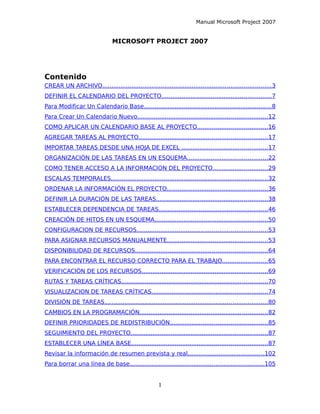 Manual Microsoft Project 2007
MICROSOFT PROJECT 2007
Contenido
CREAR UN ARCHIVO............................................................................................3
DEFINIR EL CALENDARIO DEL PROYECTO............................................................7
Para Modificar Un Calendario Base......................................................................8
Para Crear Un Calendario Nuevo.......................................................................12
COMO APLICAR UN CALENDARIO BASE AL PROYECTO......................................16
AGREGAR TAREAS AL PROYECTO......................................................................17
IMPORTAR TAREAS DESDE UNA HOJA DE EXCEL ...............................................17
ORGANIZACIÓN DE LAS TAREAS EN UN ESQUEMA............................................22
COMO TENER ACCESO A LA INFORMACION DEL PROYECTO..............................29
ESCALAS TEMPORALES......................................................................................32
ORDENAR LA INFORMACIÓN EL PROYECTO.......................................................36
DEFINIR LA DURACIÓN DE LAS TAREAS.............................................................38
ESTABLECER DEPENDENCIA DE TAREAS...........................................................46
CREACIÓN DE HITOS EN UN ESQUEMA..............................................................50
CONFIGURACION DE RECURSOS.......................................................................53
PARA ASIGNAR RECURSOS MANUALMENTE.......................................................53
DISPONIBILIDAD DE RECURSOS........................................................................64
PARA ENCONTRAR EL RECURSO CORRECTO PARA EL TRABAJO.........................65
VERIFICACIÓN DE LOS RECURSOS.....................................................................69
RUTAS Y TAREAS CRÍTICAS................................................................................70
VISUALIZACION DE TAREAS CRÍTICAS...............................................................74
DIVISIÓN DE TAREAS.........................................................................................80
CAMBIOS EN LA PROGRAMACIÓN......................................................................82
DEFINIR PRIORIDADES DE REDISTRIBUCIÓN.....................................................85
SEGUIMIENTO DEL PROYECTO...........................................................................87
ESTABLECER UNA LÍNEA BASE..........................................................................87
Revisar la información de resumen prevista y real..........................................102
Para borrar una línea de base.........................................................................105
1
 