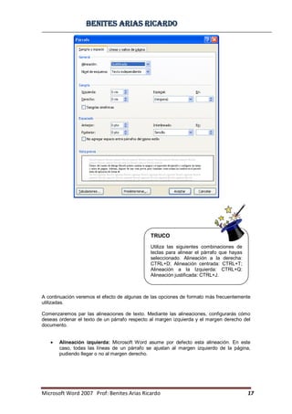 BBeenniitteess aarriiaass RRiiccaarrddoo
Microsoft Word 2007 Prof: Benites Arias Ricardo 17
A continuación veremos el efecto de algunas de las opciones de formato más frecuentemente
utilizadas.
Comenzaremos par las alineaciones de texto. Mediante las alineaciones, configurarás cómo
deseas ordenar el texto de un párrafo respecto al margen izquierda y el margen derecho del
documento.
Alineación izquierda: Microsoft Word asume por defecto esta alineación. En este
caso, todas las líneas de un párrafo se ajustan al margen izquierdo de la página,
pudiendo llegar o no al margen derecho.
TRUCO
Utiliza las siguientes combinaciones de
teclas para alinear el párrafo que hayas
seleccionado. Alineación a la derecha:
CTRL+D; Alineación centrada: CTRL+T;
Alineación a la Izquierda: CTRL+Q:
Alineación justificada: CTRL+J.
 