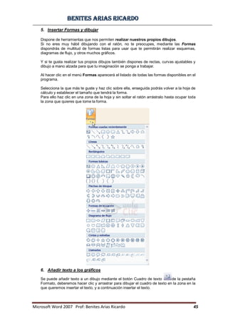 BBeenniitteess aarriiaass RRiiccaarrddoo
Microsoft Word 2007 Prof: Benites Arias Ricardo 45
5. Insertar Formas y dibujar
Dispone de herramientas que nos permiten realizar nuestros propios dibujos.
Si no eres muy hábil dibujando con el ratón, no te preocupes, mediante las Formas
dispondrás de multitud de formas listas para usar que te permitirán realizar esquemas,
diagramas de flujo, y otros muchos gráficos.
Y si te gusta realizar tus propios dibujos también dispones de rectas, curvas ajustables y
dibujo a mano alzada para que tu imaginación se ponga a trabajar.
Al hacer clic en el menú Formas aparecerá el listado de todas las formas disponibles en el
programa.
Selecciona la que más te guste y haz clic sobre ella, enseguida podrás volver a la hoja de
cálculo y establecer el tamaño que tendrá la forma.
Para ello haz clic en una zona de la hoja y sin soltar el ratón arrástralo hasta ocupar toda
la zona que quieres que tome la forma.
6. Añadir texto a los gráficos
Se puede añadir texto a un dibujo mediante el botón Cuadro de texto de la pestaña
Formato, deberemos hacer clic y arrastrar para dibujar el cuadro de texto en la zona en la
que queremos insertar el texto, y a continuación insertar el texto.
 