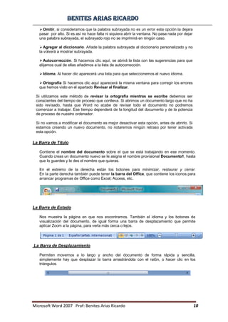 BBeenniitteess aarriiaass RRiiccaarrddoo
Microsoft Word 2007 Prof: Benites Arias Ricardo 10
Omitir, si consideramos que la palabra subrayada no es un error esta opción la dejara
pasar por alto. Si es así no hace falta ni siquiera abrir la ventana. No pasa nada por dejar
una palabra subrayada, el subrayado rojo no se imprimirá en ningún caso.
Agregar al diccionario. Añade la palabra subrayada al diccionario personalizado y no
la volverá a mostrar subrayada.
Autocorrección. Si hacemos clic aquí, se abrirá la lista con las sugerencias para que
elijamos cual de ellas añadimos a la lista de autocorrección.
Idioma. Al hacer clic aparecerá una lista para que seleccionemos el nuevo idioma.
Ortografía Si hacemos clic aquí aparecerá la misma ventana para corregir los errores
que hemos visto en el apartado Revisar al finalizar.
Si utilizamos este método de revisar la ortografía mientras se escribe debemos ser
conscientes del tiempo de proceso que conlleva. Si abrimos un documento largo que no ha
sido revisado, hasta que Word no acabe de revisar todo el documento no podremos
comenzar a trabajar. Ese tiempo dependerá de la longitud del documento y de la potencia
de proceso de nuestro ordenador.
Si no vamos a modificar el documento es mejor desactivar esta opción, antes de abrirlo. Si
estamos creando un nuevo documento, no notaremos ningún retraso por tener activada
esta opción.
La Barra de Título
Contiene el nombre del documento sobre el que se está trabajando en ese momento.
Cuando creas un documento nuevo se le asigna el nombre provisional Documento1, hasta
que lo guardes y le des el nombre que quieras.
En el extremo de la derecha están los botones para minimizar, restaurar y cerrar.
En la parte derecha también puede tener la barra del Office, que contiene los iconos para
arrancar programas de Office como Excel, Access, etc.
La Barra de Estado
Nos muestra la página en que nos encontramos. También el idioma y los botones de
visualización del documento, de igual forma una barra de desplazamiento que permite
aplicar Zoom a la página, para verla más cerca o lejos.
La Barra de Desplazamiento
Permiten movernos a lo largo y ancho del documento de forma rápida y sencilla,
simplemente hay que desplazar la barra arrastrándola con el ratón, o hacer clic en los
triángulos.
 