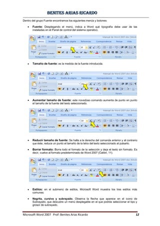 BBeenniitteess aarriiaass RRiiccaarrddoo
Microsoft Word 2007 Prof: Benites Arias Ricardo 12
Dentro del grupo Fuente encontramos los siguientes menús y botones:
Fuente: Desplegando el menú, indica a Word qué tipografía debe usar de las
instaladas en el Panel de control del sistema operativo.
Tamaño de fuente: es la medida de la fuente introducida.
Aumentar tamaño de fuente: este novedoso comando aumenta de punto en punto
el tamaño de la fuente del texto seleccionado.
Reducir tamaño de fuente: Se halla a la derecha del comanda anterior y al contrario
que éste, reduce un punto el tamaño de la letra del texto seleccionado al pulsarlo.
Borrar formato: Borra todo el formato de la selección y deja el texto sin formato. Es
decir, vuelve al formato predeterminado de Word 2007 (Calibri, 11).
Estilos: en el submenú de estilos, Microsoft Word muestra los tres estilos más
comunes:
Negrita, cursiva y subrayado. Observa la flecha que aparece en el icono de
Subrayado, que descubre un menú desplegable en el que podrás seleccionar el tipo y
grosor de subrayado.
 