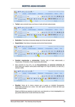 BBeenniitteess aarriiaass RRiiccaarrddoo
Microsoft Word 2007 Prof: Benites Arias Ricardo 13
Tachar: este comando traza una línea en medio del texto seleccionado.
Subíndice: Crea letras minúsculas debajo de la línea de base del texto.
.
Superíndice: Crea letras minúsculas encima de la línea de texto.
Cambiar mayúsculas y minúsculas: Cambia todo el texto seleccionado a
mayúsculas, minúsculas u otras mayúsculas adicionales.
Este comando es muy útil y se usa frecuentemente, en versiones anteriores de
Word había que realizar varios pasos hasta llegar a él. Aquí lo tienes a un solo clic y
siempre visible.
Resaltar: Actúo de lo mismo manera que si usaros un rotulador fluorescente,
destocando porciones de tu texto. Con esto opción pinturas el fondo del texto que
hoyos seleccionado.
Observa la flecha que aparece en este icono, que descubre un menú desplegable en el
que podrás seleccionar el color del fondo de tu texto.
 