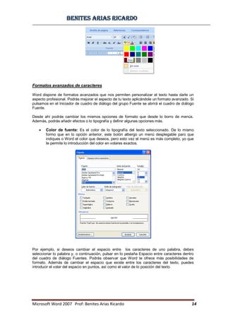BBeenniitteess aarriiaass RRiiccaarrddoo
Microsoft Word 2007 Prof: Benites Arias Ricardo 14
Formatos avanzados de caracteres
Word dispone de formatos avanzados que nos permiten personalizar el texto hasta darle un
aspecto profesional. Podrás mejorar el aspecto de tu texto aplicándole un formato avanzado. Si
pulsamos en el Iniciador de cuadro de diálogo del grupo Fuente se abrirá el cuadro de diálogo
Fuente.
Desde ahí podrás cambiar los mismos opciones de formato que desde lo borro de menús.
Además, podrás añadir efectos o lo tipografía y definir algunas opciones más.
Color de fuente: Es el color de lo tipografía del texto seleccionado. De lo mismo
formo que en lo opción anterior, este botón albergo un menú desplegable paro que
indiques o Word el color que deseos, pero esto vez el menú es más completo, yo que
te permite lo introducción del color en volares exactos.
Por ejemplo, si deseos cambiar el espacio entre los caracteres de uno palabra, debes
seleccionar lo palabra y, o continuación, pulsar en lo pestaña Espacio entre caracteres dentro
del cuadro de diálogo Fuentes. Podrás observar que Word te ofrece más posibilidades de
formato. Además de cambiar el espacio que existe entre los caracteres del texto, puedes
introducir el volar del espacio en puntos, así como el valor de lo posición del texto.
 