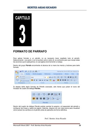 BBeenniitteess aarriiaass RRiiccaarrddoo
Microsoft Word 2007 Prof: Benites Arias Ricardo 16
Prof.: Benites Arias Ricardo
FORMATO DE PARRAFO
Para aplicar formato a un párrafo, no es necesario tener resaltado todo el párrafo.
Seleccionando una parte o con el puntero activo sobre él, es suficiente para que recoja todas
las acciones que le apliquemos, lo cual agiliza enormemente tu trabajo.
Dentro del grupo Párrafo encontrarás al alcance de tu mano los menús y botones para darle
formato.
Si deseas darle algún formato de Párrafo avanzado, sólo tienes que pulsar el icono del
Iniciador de cuadro de diálogo Párrafo.
Dentro del cuadro de diálogo Párrafo podrás cambiar la sangría y el espaciado del párrafo y
configurar las líneas y saltos de página. Además, dispone de una vista previa para visualizar
cómo actúan los cambios en el párrafo antes de aplicarlos de forma definitiva.
 