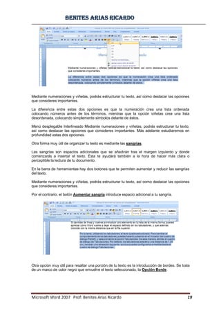 BBeenniitteess aarriiaass RRiiccaarrddoo
Microsoft Word 2007 Prof: Benites Arias Ricardo 19
Mediante numeraciones y viñetas, podrás estructurar tu texto, así como destacar las opciones
que consideres importantes.
La diferencia entre estas dos opciones es que la numeración crea una lista ordenada
colocando números antes de los términos, mientras que la opción viñetas crea una lista
desordenada, colocando simplemente símbolos delante de éstos.
Menú desplegable Interlineado Mediante numeraciones y viñetas, podrás estructurar tu texto,
así como destacar las opciones que consideres importantes. Más adelante estudiaremos en
profundidad estas dos opciones.
Otra forma muy útil de organizar tu texto es mediante las sangrías.
Las sangrías son espacios adicionales que se añadirán tras el margen izquierdo y donde
comenzarás a insertar el texto. Esta te ayudará también a la hora de hacer más clara o
perceptible la lectura de tu documento.
En la barra de herramientas hay dos botones que te permiten aumentar y reducir las sangrías
del texto.
Mediante numeraciones y viñetas, podrás estructurar tu texto, así como destacar las opciones
que consideres importantes.
Por el contrario, el botón Aumentar sangría introduce espacio adicional a tu sangría.
Otra opción muy útil para resaltar una porción de tu texto es la introducción de bordes. Se trata
de un marco de color negro que envuelve el texto seleccionado, la Opción Borde.
 