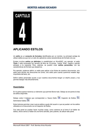 BBeenniitteess aarriiaass RRiiccaarrddoo
Microsoft Word 2007 Prof: Benites Arias Ricardo 22
APLICANDO ESTILOS
Un estilo es un conjunto de formatos identificados por un nombre. La principal ventaja de
utilizar estilos es que con un solo clic aplicamos varias características de formato a la vez.
Existen muchos estilos ya definidos (o predefinidos) en Word2007, por ejemplo, el estilo
Titulo 1 está compuesto por tamaño de letra de 16 puntos, fuente "Arial", negrita y párrafo
alineado a la izquierda. Pero, además, se pueden crear estilos personales, con las
características de formato que deseemos.
Por ejemplo, podemos definir un estilo para aplicar a los títulos de nuestros documentos, otro
estilo para escribir las direcciones de correo, otro estilo para cuando queremos resaltar algo
importante del texto, etc.
Definir estilos personales ayuda a que nuestros documentos tengan un diseño propio y nos
permite trabajar más eficientemente.
Panel Estilos
En la parte superior tenemos un elemento que permite Borrar todo. Debajo se encuentra la lista
de estilos disponible.
Debajo verás 3 botones que corresponden a: Nuevo Estilo , Inspector de Estilos ,
Administrar Estilos .
Estos botones permiten crear nuevos estilos a gusto del usuario o que se puedan ver los estilos
utilizados en el documento con el Inspector de Estilos.
Con este panel se pueden hacer muchas cosas, como veremos en el tema 9 al hablar de
estilos, ahora vamos a hablar de una forma sencilla, pero potente, de utilizar este panel.
 