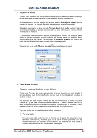 BBeenniitteess aarriiaass RRiiccaarrddoo
Microsoft Word 2007 Prof: Benites Arias Ricardo 24
Inspector de estilos
En esta zona podemos ver las características del texto que tenemos seleccionado (si
no hay texto seleccionado, del texto donde tenemos el punto de inserción).
Su funcionamiento es muy sencillo, en la parte superior Formato de párrafo se nos
muestra el nombre y el ejemplo del estilo aplicado sobre el párrafo completo.
Más abajo encontrarás un área llamada Formato de nivel de texto, aquí se mostrará
el nombre del estilo y su ejemplo aplicado sobre el texto seleccionado o en su defecto
el del punto de inserción.
La explicación para la diferencia de esta clasificación es sencilla. Un estilo se aplica
sobre un párrafo completo, aunque siempre es posible aplicar un segundo estilo
sobre una parte de ese párrafo. De este modo, el Inspector de estilo nos informa del
estilo del párrafo y del texto seleccionado dentro de ese párrafo.
Haciendo clic en el botón Mostrar formato vemos el siguiente panel.
Panel Mostrar Formato
Este panel muestra el detalle del formato del texto.
En la zona Formato del texto seleccionado tenemos descrito con todo detalle el
formato, tanto a nivel de formato fuente, como a nivel de formato párrafo e incluso a
nivel de sección.
Por ejemplo, en esta imagen vemos que se ha seleccionado el texto Se puede
insertar un... y que tiene un formato fuente Cuerpo de 11 puntos; también vemos que
tiene un formato párrafo con alineación izquierda, con sangría a la izquierda. Como
puedes comprobar el texto seleccionado tiene aplicado su propio formato.
Vamos a ver las dos formas básicas de utilizar este panel.
 Ver el formato.
En este caso sólo podemos ver el formato de la parte del documento que
tenemos seleccionado, mientras que en el panel anterior podíamos ver los
distintos formatos que contenía el documento. Sin embargo en este panel el
formato está descrito de una forma mucho más amplia.
 