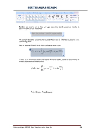 BBeenniitteess aarriiaass RRiiccaarrddoo
Microsoft Word 2007 Prof: Benites Arias Ricardo 26
Prof.: Benites Arias Ricardo
También se observa en la hoja un lugar específico donde podemos insertar la
ecuación/formula que deseemos.
Un ejemplo de cómo quedaría una ecuación hecha con el editor de ecuaciones sería
como el siguiente.
Esta es la ecuación vista en el cuadro editor de ecuaciones.
Y esta es la misma ecuación vista desde fuera del editor, desde el documento de
Word que estábamos desarrollando.
 
