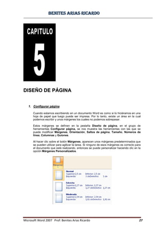 BBeenniitteess aarriiaass RRiiccaarrddoo
Microsoft Word 2007 Prof: Benites Arias Ricardo 27
DISEÑO DE PÁGINA
1. Configurar página
Cuando estamos escribiendo en un documento Word es como si lo hiciéramos en una
hoja de papel que luego puede ser impresa. Por lo tanto, existe un área en la cual
podemos escribir y unos márgenes los cuales no podemos sobrepasar.
Estos márgenes se definen en la pestaña Diseño de página, en el grupo de
herramientas Configurar página, se nos muestra las herramientas con las que se
puede modificar Márgenes, Orientación, Saltos de página, Tamaño, Números de
línea, Columnas y Guiones.
Al hacer clic sobre el botón Márgenes, aparecen unos márgenes predeterminados que
se pueden utilizar para agilizar la tarea. Si ninguno de esos márgenes es correcto para
el documento que está realizando, entonces se puede personalizar haciendo clic en la
opción Márgenes Personalizados.
 