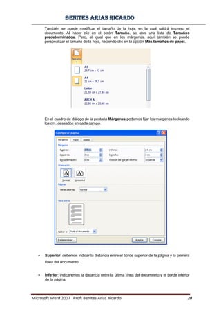 BBeenniitteess aarriiaass RRiiccaarrddoo
Microsoft Word 2007 Prof: Benites Arias Ricardo 28
También se puede modificar el tamaño de la hoja, en la cual saldrá impreso el
documento. Al hacer clic en el botón Tamaño, se abre una lista de Tamaños
predeterminados. Pero, al igual que en los márgenes, aquí también se puede
personalizar el tamaño de la hoja, haciendo clic en la opción Más tamaños de papel.
En el cuadro de diálogo de la pestaña Márgenes podemos fijar los márgenes tecleando
los cm. deseados en cada campo.
Superior: debemos indicar la distancia entre el borde superior de la página y la primera
línea del documento.
Inferior: indicaremos la distancia entre la última línea del documento y el borde inferior
de la página.
 
