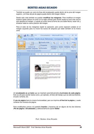BBeenniitteess aarriiaass RRiiccaarrddoo
Microsoft Word 2007 Prof: Benites Arias Ricardo 30
Prof.: Benites Arias Ricardo
También se puede ver como la línea del encabezado queda dentro de la zona del margen
superior, y la línea del pie de página queda dentro del margen inferior.
Desde esta vista también se pueden modificar los márgenes. Para modificar el margen
superior basta colocar el cursor en la regla vertical justo donde acaba la zona más oscura
que identifica el margen, y cuando el cursor tome la forma de una doble flecha, hacer clic y
arrastrar hasta la nueva posición del margen.
Para el resto de los márgenes repetir la operación, pero poner especial cuidado en el
margen izquierdo para no mover los iconos de sangrías que están también en la misma
zona.
Un encabezado es un texto que se insertará automáticamente al principio de cada página.
Esto es útil para escribir textos como, por ejemplo, el título del trabajo que se está escribiendo,
el autor, la fecha, etc.
El pie de página tiene la misma funcionalidad, pero se imprime al final de la página, y suele
contener los números de página.
Para modificarlos vamos a la pestaña Insertar y hacemos clic en alguno de los dos botones
(Pie de página o Encabezado) y seleccionamos la opción Editar.
 