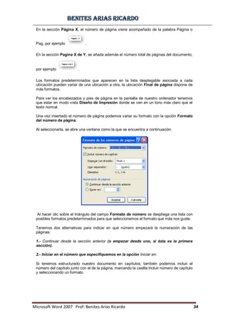 BBeenniitteess aarriiaass RRiiccaarrddoo
Microsoft Word 2007 Prof: Benites Arias Ricardo 34
En la sección Página X, el número de página viene acompañado de la palabra Página o
Pag, por ejemplo .
En la sección Pagina X de Y, se añade además el número total de páginas del documento,
por ejemplo .
Los formatos predeterminados que aparecen en la lista desplegable asociada a cada
ubicación pueden variar de una ubicación a otra, la ubicación Final de página dispone de
más formatos.
Para ver los encabezados y pies de página en la pantalla de nuestro ordenador tenemos
que estar en modo vista Diseño de Impresión donde se ven en un tono más claro que el
texto normal.
Una vez insertado el número de página podemos variar su formato con la opción Formato
del número de página.
Al seleccionarla, se abre una ventana como la que se encuentra a continuación.
Al hacer clic sobre el triángulo del campo Formato de número se despliega una lista con
posibles formatos predeterminados para que seleccionemos el formato que más nos guste.
Tenemos dos alternativas para indicar en qué número empezará la numeración de las
páginas:
1.- Continuar desde la sección anterior (o empezar desde uno, si ésta es la primera
sección).
2.- Iniciar en el número que especifiquemos en la opción Iniciar en:
Si tenemos estructurado nuestro documento en capítulos, también podemos incluir el
número del capítulo junto con el de la página, marcando la casilla Incluir número de capítulo
y seleccionando un formato.
 