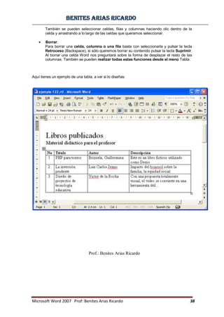 BBeenniitteess aarriiaass RRiiccaarrddoo
Microsoft Word 2007 Prof: Benites Arias Ricardo 38
Prof.: Benites Arias Ricardo
También se pueden seleccionar celdas, filas y columnas haciendo clic dentro de la
celda y arrastrando a lo largo de las celdas que queramos seleccionar.
Borrar.
Para borrar una celda, columna o una fila basta con seleccionarla y pulsar la tecla
Retroceso (Backspace), si sólo queremos borrar su contenido pulsar la tecla Suprimir.
Al borrar una celda Word nos preguntará sobre la forma de desplazar el resto de las
columnas. También se pueden realizar todas estas funciones desde el menú Tabla.
Aquí tienes un ejemplo de una tabla, a ver si lo diseñas:
 