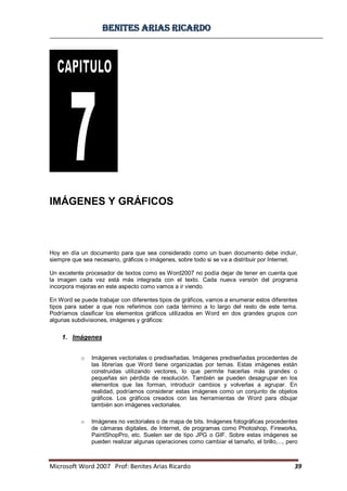 BBeenniitteess aarriiaass RRiiccaarrddoo
Microsoft Word 2007 Prof: Benites Arias Ricardo 39
IMÁGENES Y GRÁFICOS
Hoy en día un documento para que sea considerado como un buen documento debe incluir,
siempre que sea necesario, gráficos o imágenes, sobre todo si se va a distribuir por Internet.
Un excelente procesador de textos como es Word2007 no podía dejar de tener en cuenta que
la imagen cada vez está más integrada con el texto. Cada nueva versión del programa
incorpora mejoras en este aspecto como vamos a ir viendo.
En Word se puede trabajar con diferentes tipos de gráficos, vamos a enumerar estos diferentes
tipos para saber a que nos referimos con cada término a lo largo del resto de este tema.
Podríamos clasificar los elementos gráficos utilizados en Word en dos grandes grupos con
algunas subdivisiones, imágenes y gráficos:
1. Imágenes
o Imágenes vectoriales o prediseñadas. Imágenes prediseñadas procedentes de
las librerías que Word tiene organizadas por temas. Estas imágenes están
construidas utilizando vectores, lo que permite hacerlas más grandes o
pequeñas sin pérdida de resolución. También se pueden desagrupar en los
elementos que las forman, introducir cambios y volverlas a agrupar. En
realidad, podríamos considerar estas imágenes como un conjunto de objetos
gráficos. Los gráficos creados con las herramientas de Word para dibujar
también son imágenes vectoriales.
o Imágenes no vectoriales o de mapa de bits. Imágenes fotográficas procedentes
de cámaras digitales, de Internet, de programas como Photoshop, Fireworks,
PaintShopPro, etc. Suelen ser de tipo JPG o GIF. Sobre estas imágenes se
pueden realizar algunas operaciones como cambiar el tamaño, el brillo,..., pero
 