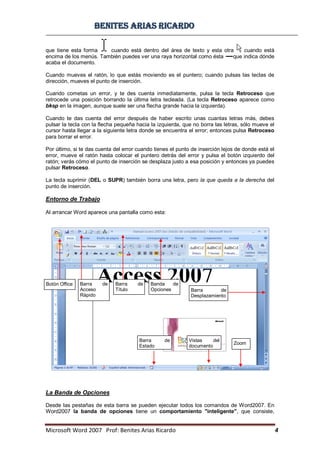 BBeenniitteess aarriiaass RRiiccaarrddoo
Microsoft Word 2007 Prof: Benites Arias Ricardo 4
que tiene esta forma cuando está dentro del área de texto y esta otra cuando está
encima de los menús. También puedes ver una raya horizontal como ésta que indica dónde
acaba el documento.
Cuando mueves el ratón, lo que estás moviendo es el puntero; cuando pulsas las teclas de
dirección, mueves el punto de inserción.
Cuando cometas un error, y te des cuenta inmediatamente, pulsa la tecla Retroceso que
retrocede una posición borrando la última letra tecleada. (La tecla Retroceso aparece como
bksp en la imagen, aunque suele ser una flecha grande hacia la izquierda).
Cuando te das cuenta del error después de haber escrito unas cuantas letras más, debes
pulsar la tecla con la flecha pequeña hacia la izquierda, que no borra las letras, sólo mueve el
cursor hasta llegar a la siguiente letra donde se encuentra el error; entonces pulsa Retroceso
para borrar el error.
Por último, si te das cuenta del error cuando tienes el punto de inserción lejos de donde está el
error, mueve el ratón hasta colocar el puntero detrás del error y pulsa el botón izquierdo del
ratón; verás cómo el punto de inserción se desplaza justo a esa posición y entonces ya puedes
pulsar Retroceso.
La tecla suprimir (DEL o SUPR) también borra una letra, pero la que queda a la derecha del
punto de inserción.
Entorno de Trabajo
Al arrancar Word aparece una pantalla como esta:
La Banda de Opciones
Desde las pestañas de esta barra se pueden ejecutar todos los comandos de Word2007. En
Word2007 la banda de opciones tiene un comportamiento "inteligente", que consiste,
Botón Office Barra de
Acceso
Rápido
Barra de
Título
Banda de
Opciones Barra de
Desplazamiento
Zoom
Vistas del
documento
Barra de
Estado
 