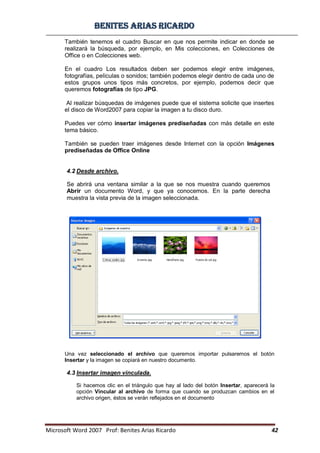 BBeenniitteess aarriiaass RRiiccaarrddoo
Microsoft Word 2007 Prof: Benites Arias Ricardo 42
También tenemos el cuadro Buscar en que nos permite indicar en donde se
realizará la búsqueda, por ejemplo, en Mis colecciones, en Colecciones de
Office o en Colecciones web.
En el cuadro Los resultados deben ser podemos elegir entre imágenes,
fotografías, películas o sonidos; también podemos elegir dentro de cada uno de
estos grupos unos tipos más concretos, por ejemplo, podemos decir que
queremos fotografías de tipo JPG.
Al realizar búsquedas de imágenes puede que el sistema solicite que insertes
el disco de Word2007 para copiar la imagen a tu disco duro.
Puedes ver cómo insertar imágenes prediseñadas con más detalle en este
tema básico.
También se pueden traer imágenes desde Internet con la opción Imágenes
prediseñadas de Office Online
4.2 Desde archivo.
Se abrirá una ventana similar a la que se nos muestra cuando queremos
Abrir un documento Word, y que ya conocemos. En la parte derecha
muestra la vista previa de la imagen seleccionada.
Una vez seleccionado el archivo que queremos importar pulsaremos el botón
Insertar y la imagen se copiará en nuestro documento.
4.3 Insertar imagen vinculada.
Si hacemos clic en el triángulo que hay al lado del botón Insertar, aparecerá la
opción Vincular al archivo de forma que cuando se produzcan cambios en el
archivo origen, éstos se verán reflejados en el documento
 