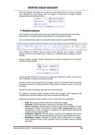 BBeenniitteess aarriiaass RRiiccaarrddoo
Microsoft Word 2007 Prof: Benites Arias Ricardo 43
Word. En realidad, la imagen no se copia en el documento Word, sino que se inserta
una referencia al lugar donde está la imagen, si borramos la imagen también
desaparecerá del documento Word.
4.4 Manipular imágenes
Para modificar una imagen primero hay que seleccionarla posicionándose sobre ella y
haciendo clic, la imagen quedará enmarcada por unos pequeños círculos.
Una vez seleccionada podremos manipularla seleccionando la pestaña Formato:
Para modificar el tamaño, situar el cursor en las esquinas de la imagen y cuando
cambie de forma a una doble flecha, hacer clic y arrastrarlo para conseguir el nuevo
tamaño.
Aunque también puedes hacerlo utilizando las opciones disponibles en la sección
Tamaño de esta pestaña:
Incluso puedes recortar una zona de la imagen para desechar el resto, para ello haz
clic en Recortar, se activará el modo de recorte.
Coloca el cursor en las esquinas de la imagen, haz clic y arrástralo hasta la posición
que deseas enmarcar. Verás que de este modo puedes conseguir extraer una zona de
la imagen.
Haz clic de nuevo en Recortar para salir del modo de recorte.
En cualquier momento puedes recuperar zonas de la imagen inicial haciendo más
amplia la zona de recorte utilizando de nuevo la herramienta Recortar
Mediante esta pestaña podrás acceder a otras muchas opciones, veámoslas:
o Brillo. Sirve para aumentar o disminuir el brillo de la imagen.
o Contraste. Permite aumentar o disminuir el contraste de la imagen.
o Volver a colorear. Permite aplicar un filtro de color sobre la imagen. En este
desplegable también encontrarás la opción Color transparente para hacer
transparente un color a escoger en imágenes con determinados formatos de
imagen (como por ejemplo JPG).
o Comprimir imágenes. Permite reducir el peso de las imágenes del archivo
completo (o solo las seleccionadas) para que ocupen menos espacio en disco.
o Restablecer imagen. Después de aplicar varios tratamientos a la imagen,
como cambios de color y brillo, podemos volver a la imagen original mediante
este botón.
 