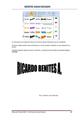 BBeenniitteess aarriiaass RRiiccaarrddoo
Microsoft Word 2007 Prof: Benites Arias Ricardo 47
Prof.: Benites Arias Ricardo
A continuación se mostrará el texto en la hoja de cálculo dispuesto para ser modificado.
Si hemos seleccionado texto previamente no será necesario teclearlo ya que aparecerá ya
escrito.
También podemos elegir la fuente, el tamaño y el estilo del texto desde las pestañas Inicio y
Formato.
 