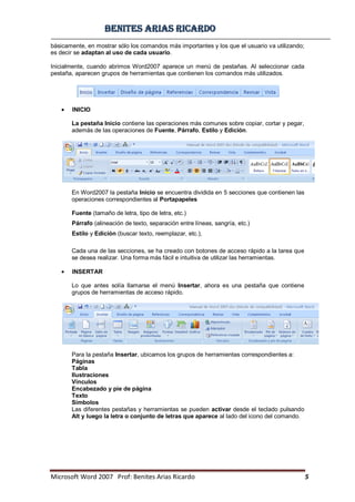 BBeenniitteess aarriiaass RRiiccaarrddoo
Microsoft Word 2007 Prof: Benites Arias Ricardo 5
básicamente, en mostrar sólo los comandos más importantes y los que el usuario va utilizando;
es decir se adaptan al uso de cada usuario.
Inicialmente, cuando abrimos Word2007 aparece un menú de pestañas. Al seleccionar cada
pestaña, aparecen grupos de herramientas que contienen los comandos más utilizados.
INICIO
La pestaña Inicio contiene las operaciones más comunes sobre copiar, cortar y pegar,
además de las operaciones de Fuente, Párrafo, Estilo y Edición.
En Word2007 la pestaña Inicio se encuentra dividida en 5 secciones que contienen las
operaciones correspondientes al Portapapeles
Fuente (tamaño de letra, tipo de letra, etc.)
Párrafo (alineación de texto, separación entre líneas, sangría, etc.)
Estilo y Edición (buscar texto, reemplazar, etc.),
Cada una de las secciones, se ha creado con botones de acceso rápido a la tarea que
se desea realizar. Una forma más fácil e intuitiva de utilizar las herramientas.
INSERTAR
Lo que antes solía llamarse el menú Insertar, ahora es una pestaña que contiene
grupos de herramientas de acceso rápido.
Para la pestaña Insertar, ubicamos los grupos de herramientas correspondientes a:
Páginas
Tabla
Ilustraciones
Vínculos
Encabezado y pie de página
Texto
Símbolos
Las diferentes pestañas y herramientas se pueden activar desde el teclado pulsando
Alt y luego la letra o conjunto de letras que aparece al lado del icono del comando.
 