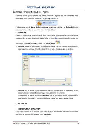 BBeenniitteess aarriiaass RRiiccaarrddoo
Microsoft Word 2007 Prof: Benites Arias Ricardo 7
La Barra de Herramientas de Acceso Rápido
Contiene iconos para ejecutar de forma inmediata algunos de los comandos más
habituales, como: Guardar, Deshacer, Ortografía y Gramática.
En la imagen ves la barra de herramientas de acceso rápido y el Botón Office (el
primero a la izquierda), lo que antes era el menú Archivo.
GUARDAR
Esta opción permite al usuario guardar en la memoria del ordenador el archivo que hemos
trabajado. En la barra de acceso rápido ubica el icono o también puedes utilizar los
comandos: Guardar y Guardar como... del Botón Office
 Guardar como, Word mostrará un cuadro de dialogo como el que ves a continuación
que te permite cambiar el nombre del archivo, el tipo y la carpeta que lo contiene.
 Guardar no se abrirá ningún cuadro de diálogo, simplemente se guardarán en su
actual ubicación los cambios que hayas efectuado en el documento.
Sin embargo, si utilizas el comando Guardar con un documento nuevo, que no ha sido
guardado nunca, se abrirá el mismo cuadro de dialogo que para Guardar como
DESHACER
ORTOGRAFÍA Y GRAMÁTICA
En la parte superior de la ventana, en la barra de título, nos informa del idioma que se está
utilizando en la corrección, en este caso, el Español.
 
