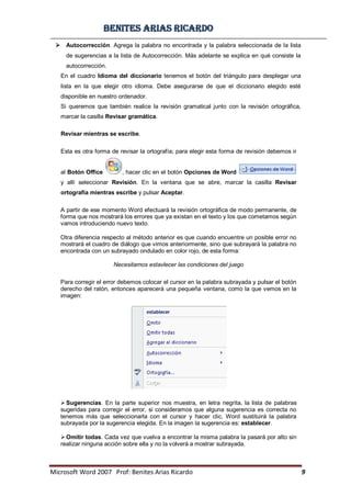 BBeenniitteess aarriiaass RRiiccaarrddoo
Microsoft Word 2007 Prof: Benites Arias Ricardo 9
 Autocorrección. Agrega la palabra no encontrada y la palabra seleccionada de la lista
de sugerencias a la lista de Autocorrección. Más adelante se explica en qué consiste la
autocorrección.
En el cuadro Idioma del diccionario tenemos el botón del triángulo para desplegar una
lista en la que elegir otro idioma. Debe asegurarse de que el diccionario elegido esté
disponible en nuestro ordenador.
Si queremos que también realice la revisión gramatical junto con la revisión ortográfica,
marcar la casilla Revisar gramática.
Revisar mientras se escribe.
Esta es otra forma de revisar la ortografía; para elegir esta forma de revisión debemos ir
al Botón Office , hacer clic en el botón Opciones de Word
y allí seleccionar Revisión. En la ventana que se abre, marcar la casilla Revisar
ortografía mientras escribe y pulsar Aceptar.
A partir de ese momento Word efectuará la revisión ortográfica de modo permanente, de
forma que nos mostrará los errores que ya existan en el texto y los que cometamos según
vamos introduciendo nuevo texto.
Otra diferencia respecto al método anterior es que cuando encuentre un posible error no
mostrará el cuadro de diálogo que vimos anteriormente, sino que subrayará la palabra no
encontrada con un subrayado ondulado en color rojo, de esta forma:
Necesitamos estavlecer las condiciones del juego
Para corregir el error debemos colocar el cursor en la palabra subrayada y pulsar el botón
derecho del ratón, entonces aparecerá una pequeña ventana, como la que vemos en la
imagen:
Sugerencias. En la parte superior nos muestra, en letra negrita, la lista de palabras
sugeridas para corregir el error, si consideramos que alguna sugerencia es correcta no
tenemos más que seleccionarla con el cursor y hacer clic, Word sustituirá la palabra
subrayada por la sugerencia elegida. En la imagen la sugerencia es: establecer.
Omitir todas. Cada vez que vuelva a encontrar la misma palabra la pasará por alto sin
realizar ninguna acción sobre ella y no la volverá a mostrar subrayada.
 