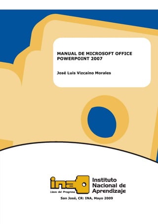 INSTITUTO NACIONAL DE APRENDIZAJE
Manual de Microsoft Office PowerPoint 2007               I




                       MANUAL DE MICROSOFT OFFICE
                       POWERPOINT 2007


                       José Luis Vizcaíno Morales




                          San José, CR: INA, Mayo 2009
 