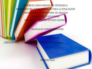 REPUBLICA BOLIVARIANA DE VENEZUELA
MINISTERIO DEL PODER POPULAR PARA LA EDUCACION
UNIVERSIDAD BICENTENARIA DE ARAGUA
II SEMESTRE CONTADURIA
VALLE DE LA PASCUA-ESTADO GUARICO
MANUALES ADMINISTRATIVOS
FACILITADOR(A): INTEGRANTE:
LERGI SUAREZ MARIBYT BRIZUELA CI: 26178275
FEBRERO 2016
 