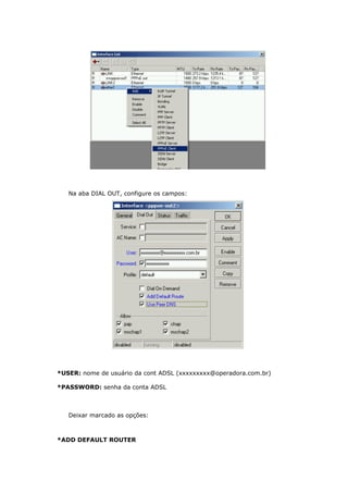 Na aba DIAL OUT, configure os campos:
*USER: nome de usuário da cont ADSL (xxxxxxxxx@operadora.com.br)
*PASSWORD: senha da conta ADSL
Deixar marcado as opções:
*ADD DEFAULT ROUTER
 