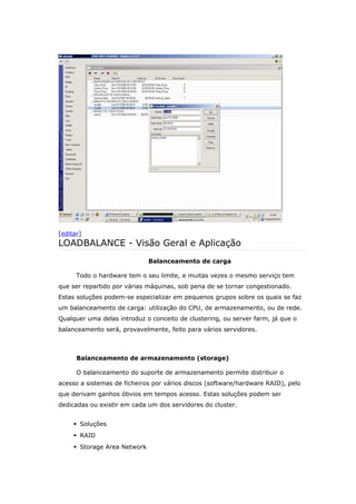 [editar]
LOADBALANCE - Visão Geral e Aplicação
Balanceamento de carga
Todo o hardware tem o seu limite, e muitas vezes o mesmo serviço tem
que ser repartido por várias máquinas, sob pena de se tornar congestionado.
Estas soluções podem-se especializar em pequenos grupos sobre os quais se faz
um balanceamento de carga: utilização do CPU, de armazenamento, ou de rede.
Qualquer uma delas introduz o conceito de clustering, ou server farm, já que o
balanceamento será, provavelmente, feito para vários servidores.
Balanceamento de armazenamento (storage)
O balanceamento do suporte de armazenamento permite distribuir o
acesso a sistemas de ficheiros por vários discos (software/hardware RAID), pelo
que derivam ganhos óbvios em tempos acesso. Estas soluções podem ser
dedicadas ou existir em cada um dos servidores do cluster.
 Soluções
 RAID
 Storage Area Network
 