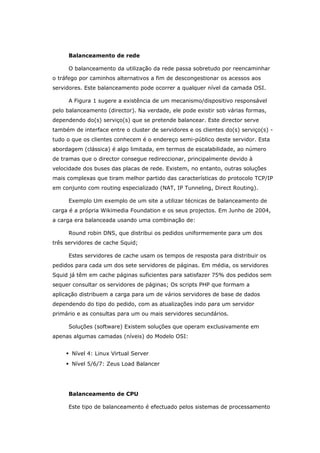 Balanceamento de rede
O balanceamento da utilização da rede passa sobretudo por reencaminhar
o tráfego por caminhos alternativos a fim de descongestionar os acessos aos
servidores. Este balanceamento pode ocorrer a qualquer nível da camada OSI.
A Figura 1 sugere a existência de um mecanismo/dispositivo responsável
pelo balanceamento (director). Na verdade, ele pode existir sob várias formas,
dependendo do(s) serviço(s) que se pretende balancear. Este director serve
também de interface entre o cluster de servidores e os clientes do(s) serviço(s) -
tudo o que os clientes conhecem é o endereço semi-público deste servidor. Esta
abordagem (clássica) é algo limitada, em termos de escalabilidade, ao número
de tramas que o director consegue redireccionar, principalmente devido à
velocidade dos buses das placas de rede. Existem, no entanto, outras soluções
mais complexas que tiram melhor partido das características do protocolo TCP/IP
em conjunto com routing especializado (NAT, IP Tunneling, Direct Routing).
Exemplo Um exemplo de um site a utilizar técnicas de balanceamento de
carga é a própria Wikimedia Foundation e os seus projectos. Em Junho de 2004,
a carga era balanceada usando uma combinação de:
Round robin DNS, que distribui os pedidos uniformemente para um dos
três servidores de cache Squid;
Estes servidores de cache usam os tempos de resposta para distribuir os
pedidos para cada um dos sete servidores de páginas. Em média, os servidores
Squid já têm em cache páginas suficientes para satisfazer 75% dos pedidos sem
sequer consultar os servidores de páginas; Os scripts PHP que formam a
aplicação distribuem a carga para um de vários servidores de base de dados
dependendo do tipo do pedido, com as atualizações indo para um servidor
primário e as consultas para um ou mais servidores secundários.
Soluções (software) Existem soluções que operam exclusivamente em
apenas algumas camadas (níveis) do Modelo OSI:
 Nível 4: Linux Virtual Server
 Nível 5/6/7: Zeus Load Balancer
Balanceamento de CPU
Este tipo de balanceamento é efectuado pelos sistemas de processamento
 