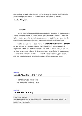 distribuído e consiste, basicamente, em dividir a carga total de processamento
pelos vários processadores no sistema (sejam eles locais ou remotos).
*Fonte: Wikipedia
Aplicação:
Tenho visto muitas pessoas confusas, quanto a aplicação do loadbalance...
Algums sugerem colocar lo 5 ou 10 links, pelo fato de ser "melhor"... Para que
todos possam aproveitar o máximo dos recursos do loadbalance e também não
gastar dinheiro desnecessariamente, deixemos claro as seguintes coisas:
Loadbalance, como o próprio nome diz é "BALANCEAMENTO DE CARGA"
ou seja, divisão de carga da sua rede e entre os links... Muitas pessoas se
enganam e acham que loadbalance soma link (1mb + 1mb = 2mb), o que não é
verdade;;; Para ter o máximo de desempenho em uma técnica de loadbalance,
devemos primeiramente analizar as necessidades de cada rede, para ae sim,
criar um loadbalance com o máximo de desempenho para nossa rede...
[editar]
LOADBALANCE - IPD X IPD
 LOADBALANCE - ADSL X IPD
 LOADBALANCE - ADSL X ADSL
[editar]
IPD(IP DEDICADO)
/ ip firewall mangle
add chain=prerouting in-interface= Link1 connection-state=new nth=1,1,0
action=mark-connection
 