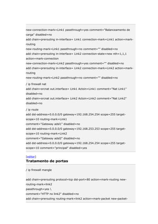 new-connection-mark=Link1 passthrough=yes comment="Balanceamento de
carga" disabled=no
add chain=prerouting in-interface= Link1 connection-mark=Link1 action=mark-
routing
new-routing-mark=Link1 passthrough=no comment="" disabled=no
add chain=prerouting in-interface= Link2 connection-state=new nth=1,1,1
action=mark-connection
new-connection-mark=Link2 passthrough=yes comment="" disabled=no
add chain=prerouting in-interface= Link2 connection-mark=Link2 action=mark-
routing
new-routing-mark=Link2 passthrough=no comment="" disabled=no
/ ip firewall nat
add chain=srcnat out.interface= Link1 Actoin=Link1 comment="Nat Link1"
disabled=no
add chain=srcnat out.interface= Link2 Actoin=Link2 comment="Nat Link2"
disabled=no
/ ip route
add dst-address=0.0.0.0/0 gateway=192.168.254.254 scope=255 target-
scope=10 routing-mark=Link1
comment="Gateway adsl1" disabled=no
add dst-address=0.0.0.0/0 gateway=192.168.253.253 scope=255 target-
scope=10 routing-mark=Link2
comment="Gateway adsl2" disabled=no
add dst-address=0.0.0.0/0 gateway=192.168.254.254 scope=255 target-
scope=10 comment="principal" disabled=yes
[editar]
Tratamento de portas
/ ip firewall mangle
add chain=prerouting protocol=tcp dst-port=80 action=mark-routing new-
routing-mark=link2
passthrough=yes 
comment="HTTP no link2" disabled=no
add chain=prerouting routing-mark=link2 action=mark-packet new-packet-
 