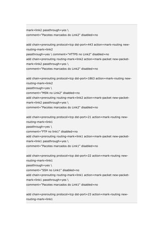 mark=link2 passthrough=yes 
comment="Pacotes marcados do Link2" disabled=no
add chain=prerouting protocol=tcp dst-port=443 action=mark-routing new-
routing-mark=link2
passthrough=yes  comment="HTTPS no Link2" disabled=no
add chain=prerouting routing-mark=link2 action=mark-packet new-packet-
mark=link2 passthrough=yes 
comment="Pacotes marcados do Link2" disabled=no
add chain=prerouting protocol=tcp dst-port=1863 action=mark-routing new-
routing-mark=link2
passthrough=yes 
comment="MSN no Link2" disabled=no
add chain=prerouting routing-mark=link2 action=mark-packet new-packet-
mark=link2 passthrough=yes 
comment="Pacotes marcados do Link2" disabled=no
add chain=prerouting protocol=tcp dst-port=21 action=mark-routing new-
routing-mark=link1
passthrough=yes 
comment="FTP no link1" disabled=no
add chain=prerouting routing-mark=link1 action=mark-packet new-packet-
mark=link1 passthrough=yes 
comment="Pacotes marcados do Link1" disabled=no
add chain=prerouting protocol=tcp dst-port=22 action=mark-routing new-
routing-mark=link1
passthrough=yes 
comment="SSH no Link1" disabled=no
add chain=prerouting routing-mark=link1 action=mark-packet new-packet-
mark=link1 passthrough=yes 
comment="Pacotes marcados do Link1" disabled=no
add chain=prerouting protocol=tcp dst-port=23 action=mark-routing new-
routing-mark=link1
 