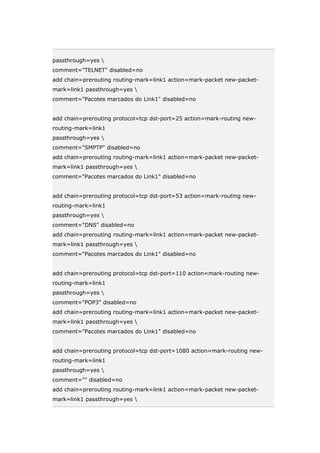 passthrough=yes 
comment="TELNET" disabled=no
add chain=prerouting routing-mark=link1 action=mark-packet new-packet-
mark=link1 passthrough=yes 
comment="Pacotes marcados do Link1" disabled=no
add chain=prerouting protocol=tcp dst-port=25 action=mark-routing new-
routing-mark=link1
passthrough=yes 
comment="SMPTP" disabled=no
add chain=prerouting routing-mark=link1 action=mark-packet new-packet-
mark=link1 passthrough=yes 
comment="Pacotes marcados do Link1" disabled=no
add chain=prerouting protocol=tcp dst-port=53 action=mark-routing new-
routing-mark=link1
passthrough=yes 
comment="DNS" disabled=no
add chain=prerouting routing-mark=link1 action=mark-packet new-packet-
mark=link1 passthrough=yes 
comment="Pacotes marcados do Link1" disabled=no
add chain=prerouting protocol=tcp dst-port=110 action=mark-routing new-
routing-mark=link1
passthrough=yes 
comment="POP3" disabled=no
add chain=prerouting routing-mark=link1 action=mark-packet new-packet-
mark=link1 passthrough=yes 
comment="Pacotes marcados do Link1" disabled=no
add chain=prerouting protocol=tcp dst-port=1080 action=mark-routing new-
routing-mark=link1
passthrough=yes 
comment="" disabled=no
add chain=prerouting routing-mark=link1 action=mark-packet new-packet-
mark=link1 passthrough=yes 
 