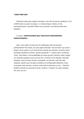 *USER PEER DNS
Mantendo estas duas opções marcadas, você não irá precisa configurar o IP e
a ROTA (deve-se pular os passos 1 e 2 deste artigo). Dando um OK,
automaticamente o discador PPPoE irá se conectar e já estará pronto para
trabalhar.
5º passo: CERTIFICANDO QUE TUDO ESTÁ FUNCIONANDO
PERFEITAMENTE:
Bom, como saber se tudo que foi configurado está funcionando
perfeitamente? No winbox, há uma opção chamada "new terminal" que como o
próprio nome sugere, é um terminal de comando do mikrotik. Lá temos vários
comandos (podemos verificar, apenas apertando "?", dentre eles o conhecido
"ping". Para testar a funcionabilidade de nosso servidor mikrotik, basta "pingar"
um endereço qualquer (www.uol.com.br) e verificar se há resposta. Havendo
resposta, nosso servidor já está "navegando" na internet, caso não haja
resposta, significa que há algum problema na configuração (bastando iniciar
novamente este manual e verificar onde está acontecendo o erro)... Podemos
também através do comando de ping, verificar o "estado" de nosso roteador,
link, dns, etc etc...
 