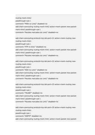 routing-mark=link2
passthrough=yes 
comment="MSN no Link2" disabled=no
add chain=prerouting routing-mark=link2 action=mark-packet new-packet-
mark=link2 passthrough=yes 
comment="Pacotes marcados do Link2" disabled=no
add chain=prerouting protocol=tcp dst-port=21 action=mark-routing new-
routing-mark=link1
passthrough=yes 
comment="FTP no link1" disabled=no
add chain=prerouting routing-mark=link1 action=mark-packet new-packet-
mark=link1 passthrough=yes 
comment="Pacotes marcados do Link1" disabled=no
add chain=prerouting protocol=tcp dst-port=22 action=mark-routing new-
routing-mark=link1
passthrough=yes 
comment="SSH no Link1" disabled=no
add chain=prerouting routing-mark=link1 action=mark-packet new-packet-
mark=link1 passthrough=yes 
comment="Pacotes marcados do Link1" disabled=no
add chain=prerouting protocol=tcp dst-port=23 action=mark-routing new-
routing-mark=link1
passthrough=yes 
comment="TELNET" disabled=no
add chain=prerouting routing-mark=link1 action=mark-packet new-packet-
mark=link1 passthrough=yes 
comment="Pacotes marcados do Link1" disabled=no
add chain=prerouting protocol=tcp dst-port=25 action=mark-routing new-
routing-mark=link1
passthrough=yes 
comment="SMPTP" disabled=no
add chain=prerouting routing-mark=link1 action=mark-packet new-packet-
 