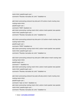 mark=link1 passthrough=yes 
comment="Pacotes marcados do Link1" disabled=no
add chain=prerouting protocol=tcp dst-port=53 action=mark-routing new-
routing-mark=link1
passthrough=yes 
comment="DNS" disabled=no
add chain=prerouting routing-mark=link1 action=mark-packet new-packet-
mark=link1 passthrough=yes 
comment="Pacotes marcados do Link1" disabled=no
add chain=prerouting protocol=tcp dst-port=110 action=mark-routing new-
routing-mark=link1
passthrough=yes 
comment="POP3" disabled=no
add chain=prerouting routing-mark=link1 action=mark-packet new-packet-
mark=link1 passthrough=yes 
comment="Pacotes marcados do Link1" disabled=no
add chain=prerouting protocol=tcp dst-port=1080 action=mark-routing new-
routing-mark=link1
passthrough=yes 
comment="" disabled=no
add chain=prerouting routing-mark=link1 action=mark-packet new-packet-
mark=link1 passthrough=yes 
comment="Pacotes marcados do Link1" disabled=no
add chain=prerouting protocol=tcp p2p=all-p2p action=mark-routing new-
routing-mark=link1
passthrough=yes 
comment="p2p no link1" disabled=no
add chain=prerouting routing-mark=link1 action=mark-packet new-packet-
mark=link1 passthrough=yes 
comment="Pacotes marcados do Link1" disabled=no
 Autor: SHTURBO-INTERNET
 