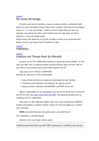 [editar]
Mk como AP-bridge
Primeiro você vai em interface e veja se a placa wireles e a ethernet estão
ativas (se tiver esmaecida (cinza) clique nela e enable). Feito Isto vá em bridge e
clique no "+" e crie uma bridge . Ainda no menu bridge clique em port vai
aparecer suas placas de redes. Assim basta clicar em cada placa de rede e
adicionar o nome da bridge criada.
Depois disso você adiciona um ip para a bridge e exclui os ips anteriores das
placas. Pronto, seu Access Point mikrotik foi criado.
[editar]
FIREWALL
[editar]
Gráficos em Tempo Real do Mikrotik
primeiro vá em IP=>SERVICES,modifique a aporta do serviço WWW. no meu
caso usei 809. pois vc poderá precisar da porta 80.para algun servidor web na
sua rede e outra,impedira que outros fique fuçando seu MT.
Logo apos vá em TOOLS=>GRAPHING
Adicione as rules que vc tem nescessidade:
 Queue Rules:monitora as regras de velocidade de seus clientes.
 Interfaces Rules:Monitora as interfaces de rede do seu MT
 Resource Rules :Monitora CPU,MEMORY e UPTIME do seu MT.
Agora o teste,digite no seu navegador op ip do seu MT junto scom a porta do
seu MT.no meu caso http://192.168.0.254:809 .não esqueça da porta que vc
modificou em IP=>SERVICES.
Veja que ai vc têm algumas opções ,mais vá no que interessa em GRAPHS.
escolha qual grafico vc deseja verificar. clique em cima da opção que o grafico
sera mostrado.
DICA:você pode bloquear esta porta para o uso externo em:
IP=>FIREWALL=>FILTER RULES
Adicione uma nova regra e deixe assim.
CHAIN:forward PROTOCOL:tcp DST PORT:(porta que vc modificou para servico
 