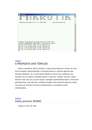 [editar]
A PROPOSTA DOS TÓPICOS
Abaixo, apresento várias soluções e regras procuradas por muitos, de uma
forma simples e descomplicada. A proposta abaixo é resolver algumas das
dúvidas cotidianas. Já vi muita gente falando no forum que configurou seu
servidor com as regras e soluções abaixo e não ficou "aquele" servidor. Quero
lembrar mais uma vez, que as regras e soluções apresentadas abaixo, funcionam
perfeitamente, mas não são a solução completa. Elas resolvem algumas coisas,
mas para um servidor funcionar perfeitamente, é necessário outras
configurações...
[editar]
Como amarrar IP/MAC
Acesse o menu IP, ARP
 