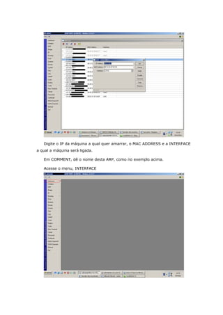 Digite o IP da máquina a qual quer amarrar, o MAC ADDRESS e a INTERFACE
a qual a máquina será ligada.
Em COMMENT, dê o nome desta ARP, como no exemplo acima.
Acesse o menu, INTERFACE
 