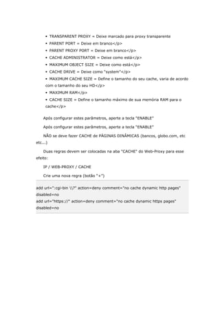  TRANSPARENT PROXY = Deixe marcado para proxy transparente
 PARENT PORT = Deixe em branco</p>
 PARENT PROXY PORT = Deixe em branco</p>
 CACHE ADMINISTRATOR = Deixe como está</p>
 MAXIMUM OBJECT SIZE = Deixe como está</p>
 CACHE DRIVE = Deixe como “system”</p>
 MAXIMUM CACHE SIZE = Define o tamanho do seu cache, varia de acordo
com o tamanho do seu HD</p>
 MAXIMUM RAM</p>
 CACHE SIZE = Define o tamanho máximo de sua memória RAM para o
cache</p>
Após configurar estes parâmetros, aperte a tecla “ENABLE”
Após configurar estes parâmetros, aperte a tecla “ENABLE”
NÃO se deve fazer CACHE de PÁGINAS DINÂMICAS (bancos, globo.com, etc
etc...)
Duas regras devem ser colocadas na aba "CACHE" do Web-Proxy para esse
efeito:
IP / WEB-PROXY / CACHE
Crie uma nova regra (botão “+”)
add url=":cgi-bin ?" action=deny comment="no cache dynamic http pages"
disabled=no
add url="https://" action=deny comment="no cache dynamic https pages"
disabled=no
 