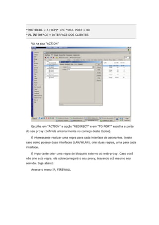 *PROTOCOL = 6 (TCP)* <r> *DST. PORT = 80
*IN. INTERFACE = INTERFACE DOS CLIENTES
Vá na aba “ACTION”
Escolha em “ACTION” a opção “REDIRECT” e em “TO PORT” escolha a porta
do seu proxy (definida anteriormente no começo deste tópico).
É interessante realizar uma regra para cada interface de assinantes. Neste
caso como possuo duas interfaces (LAN/WLAN), criei duas regras, uma para cada
interface.
É importante criar uma regra de bloqueio externo ao web-proxy. Caso você
não crie esta regra, ela sobrecarregará o seu proxy, travando até mesmo seu
servido. Siga abaixo:
Acesse o menu IP, FIREWALL
 