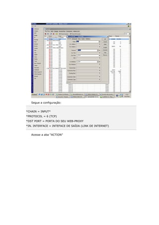 Segue a configuração:
*CHAIN = INPUT*
*PROTOCOL = 6 (TCP)
*DST PORT = PORTA DO SEU WEB-PROXY
*IN. INTERFACE = INTEFACE DE SAÍDA (LINK DE INTERNET)
Acesse a aba “ACTION”
 