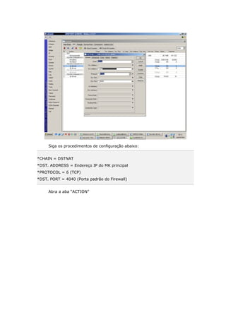 Siga os procedimentos de configuração abaixo:
*CHAIN = DSTNAT
*DST. ADDRESS = Endereço IP do MK principal
*PROTOCOL = 6 (TCP)
*DST. PORT = 4040 (Porta padrão do Firewall)
Abra a aba “ACTION”
 