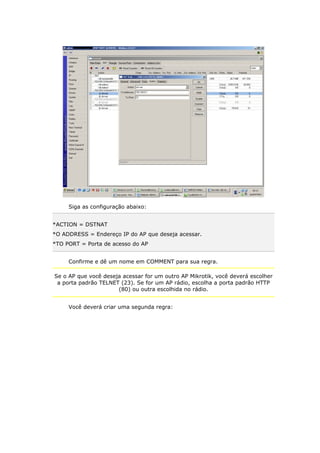 Siga as configuração abaixo:
*ACTION = DSTNAT
*O ADDRESS = Endereço IP do AP que deseja acessar.
*TO PORT = Porta de acesso do AP
Confirme e dê um nome em COMMENT para sua regra.
Se o AP que você deseja acessar for um outro AP Mikrotik, você deverá escolher
a porta padrão TELNET (23). Se for um AP rádio, escolha a porta padrão HTTP
(80) ou outra escolhida no rádio.
Você deverá criar uma segunda regra:
 